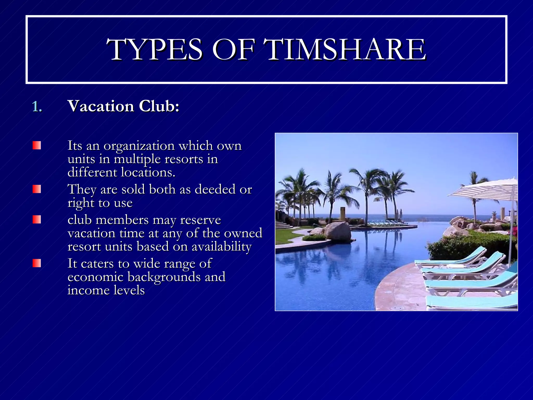 TYPES OF TIMSHARE Vacation Club: Its an organization which own units in  multiple resorts in different locations . They are sold both as deeded or right to use  club members may reserve vacation time at any of the owned resort units based on availability   It caters to wide range of  economic backgrounds and income levels 