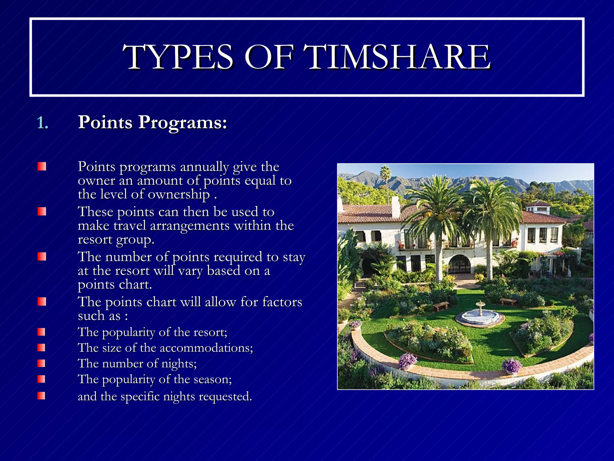 TYPES OF TIMSHARE Points Programs: Points programs annually give the owner an amount of points equal to the level of ownership  . These points can then be used to make travel arrangements within the resort group. The number of points required to stay at the resort will vary based on a points chart.   The points chart will allow for factors such as  : The popularity of the resort;  The size of the accommodations;  The number of nights;  The popularity of the season;  and the specific nights requested.   