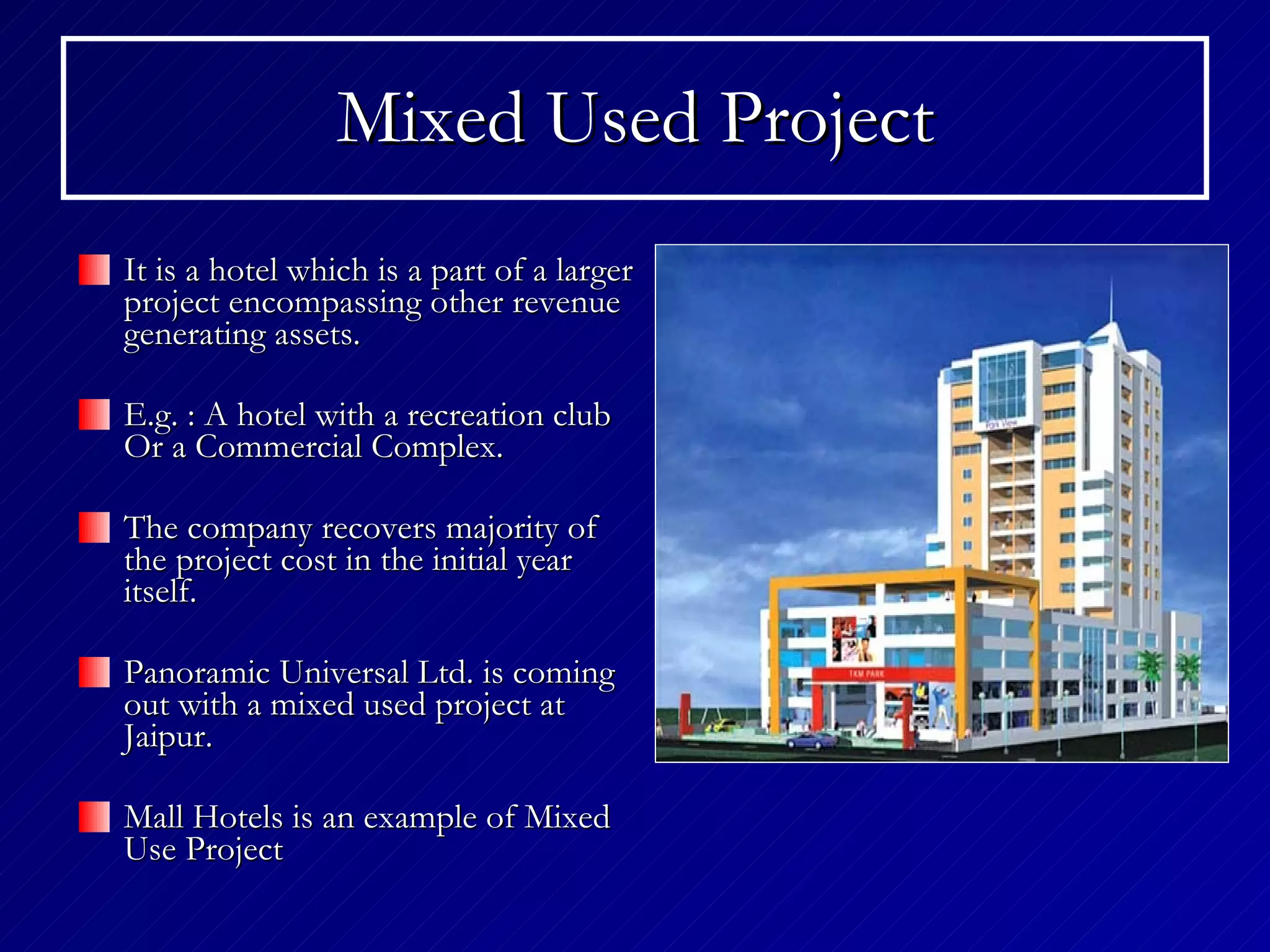 Mixed Used Project It is a hotel which is a part of a larger project encompassing other revenue generating assets. E.g. : A hotel with a recreation club Or a Commercial Complex. The company recovers majority of the project cost in the initial year itself. Panoramic Universal Ltd. is coming out with a mixed used project at Jaipur. Mall Hotels is an example of Mixed Use Project 