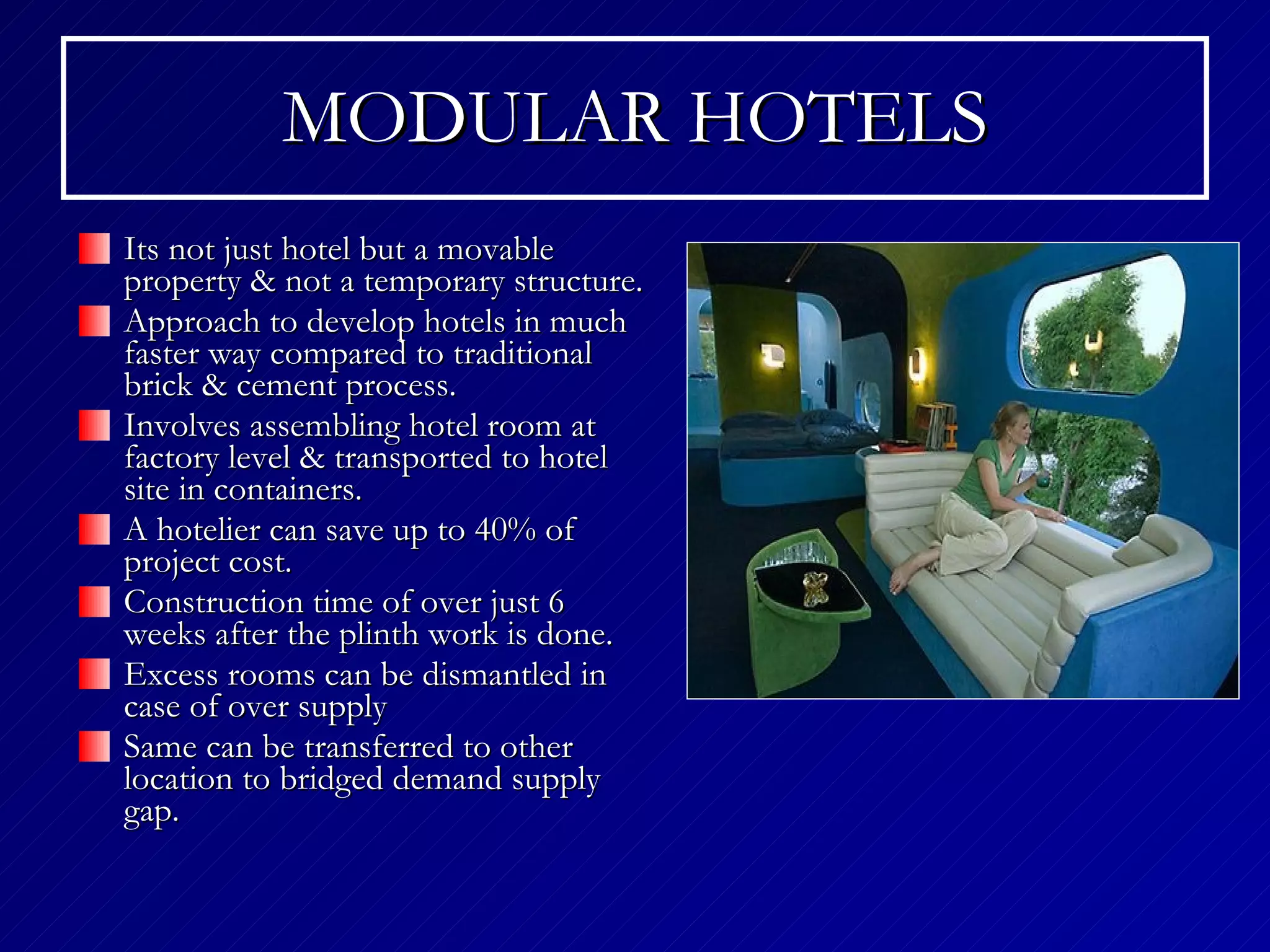 MODULAR HOTELS Its not just hotel but a movable property & not a temporary structure. Approach to develop hotels in much faster way compared to traditional brick & cement process. Involves assembling hotel room at factory level & transported to hotel site in containers. A hotelier can save up to 40% of project cost. Construction time of over just 6 weeks after the plinth work is done. Excess rooms can be dismantled in case of over supply Same can be transferred to other location to bridged demand supply gap. 
