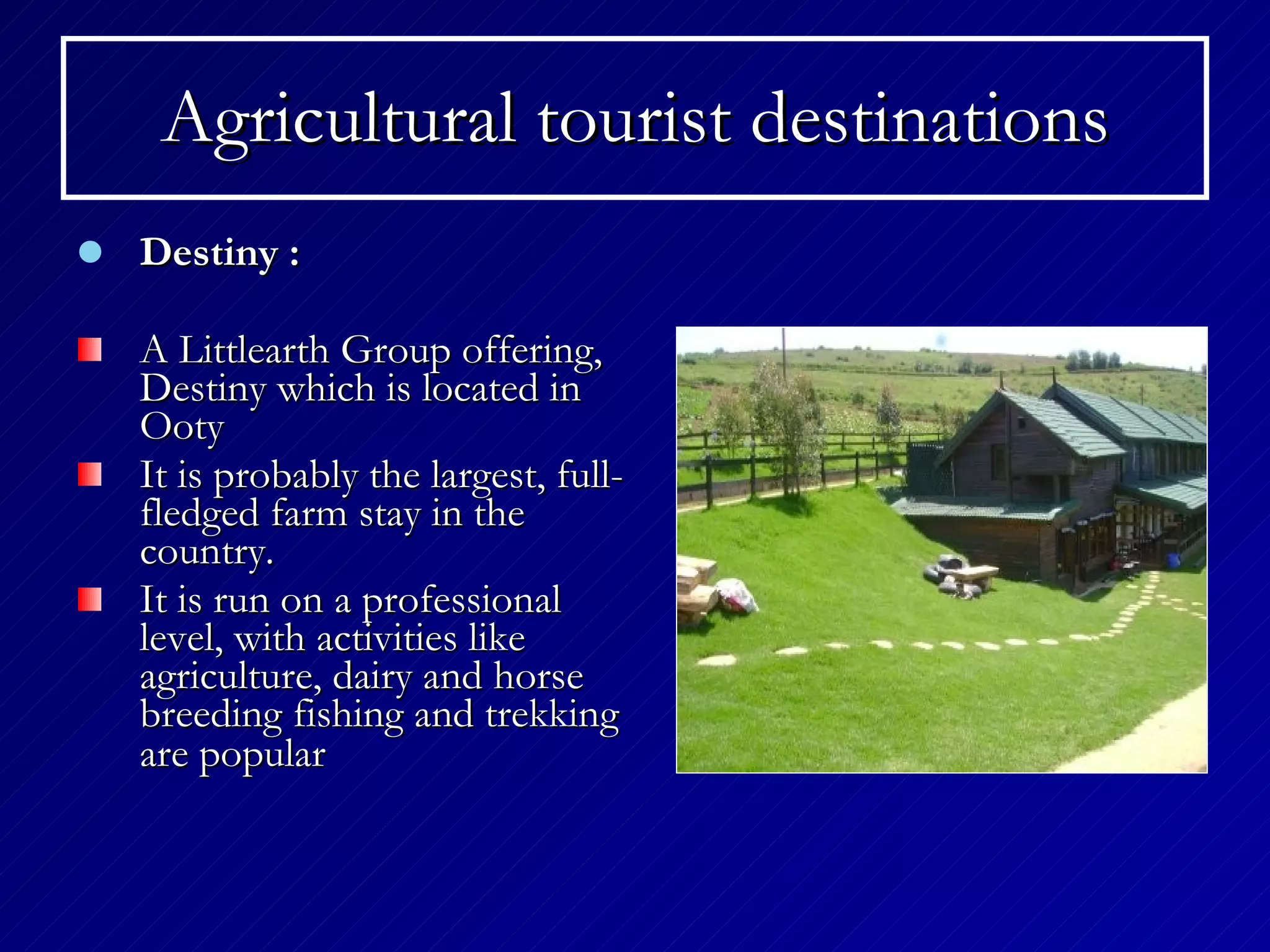 Agricultural tourist destinations Destiny : A Littlearth Group offering, Destiny which is located in Ooty   It is probably the largest, full-fledged farm stay in the country. It is run on a professional level, with activities like agriculture, dairy and horse breeding   fishing and trekking are popular   