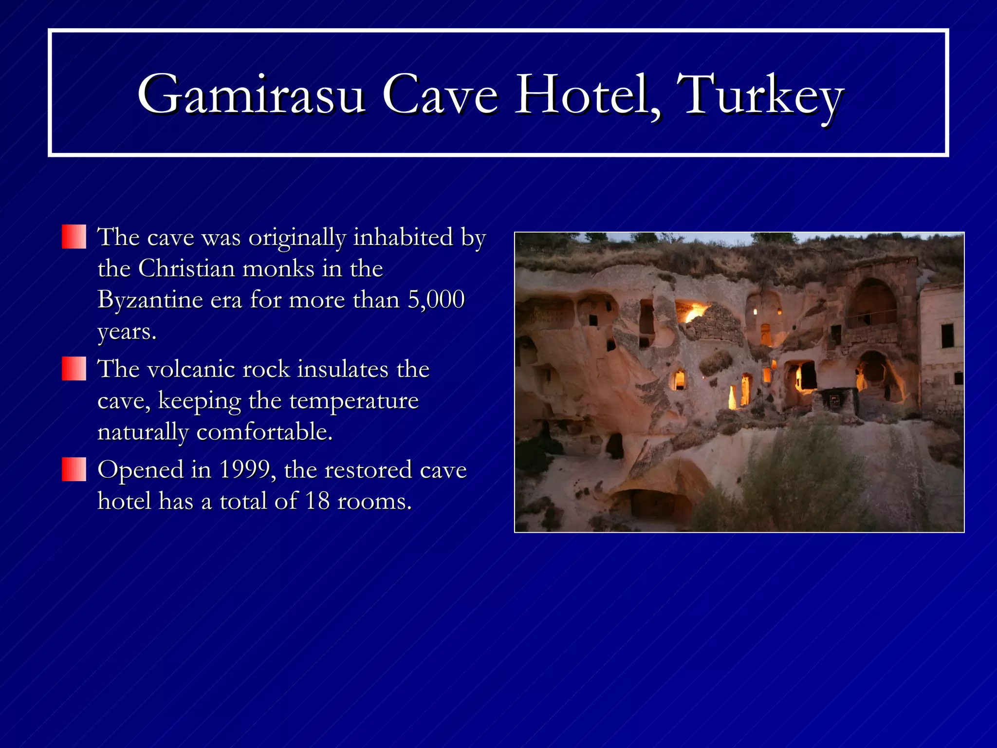 Gamirasu Cave Hotel, Turkey   The cave was originally inhabited by the Christian monks in the Byzantine era for more than 5,000 years. The volcanic rock insulates the cave, keeping the temperature naturally comfortable.  Opened in 1999, the restored cave hotel has a total of 18 rooms. 