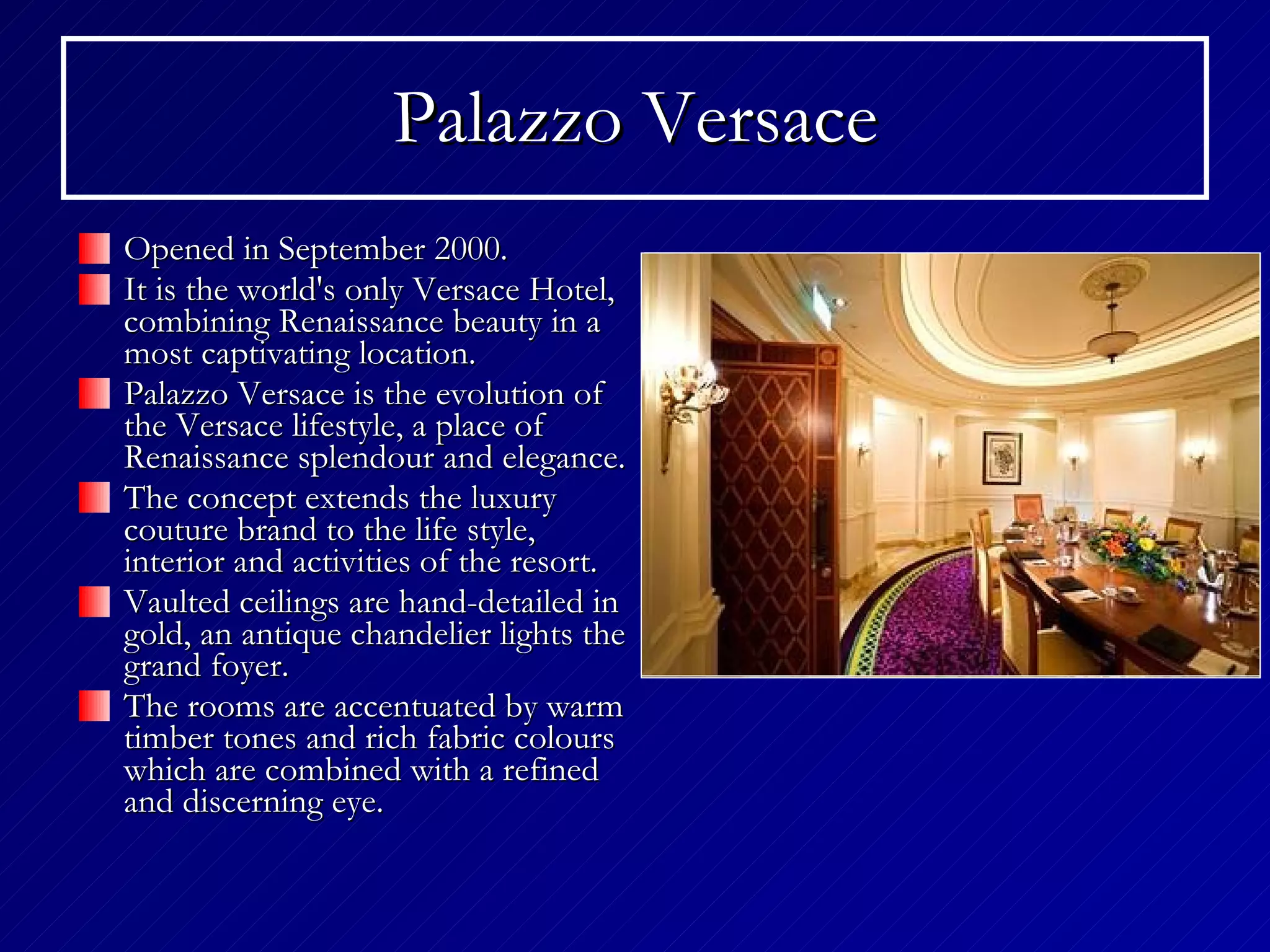 Palazzo Versace Opened in September 2000. It is the world's only Versace Hotel, combining Renaissance beauty in a most captivating location. Palazzo Versace is the evolution of the Versace lifestyle, a place of Renaissance splendour and elegance.  The concept extends the luxury couture brand to the life style, interior and activities of the resort.  Vaulted ceilings are hand-detailed in gold, an antique chandelier lights the grand foyer.  The rooms are accentuated by warm timber tones and rich fabric colours which are combined with a refined and discerning eye. 