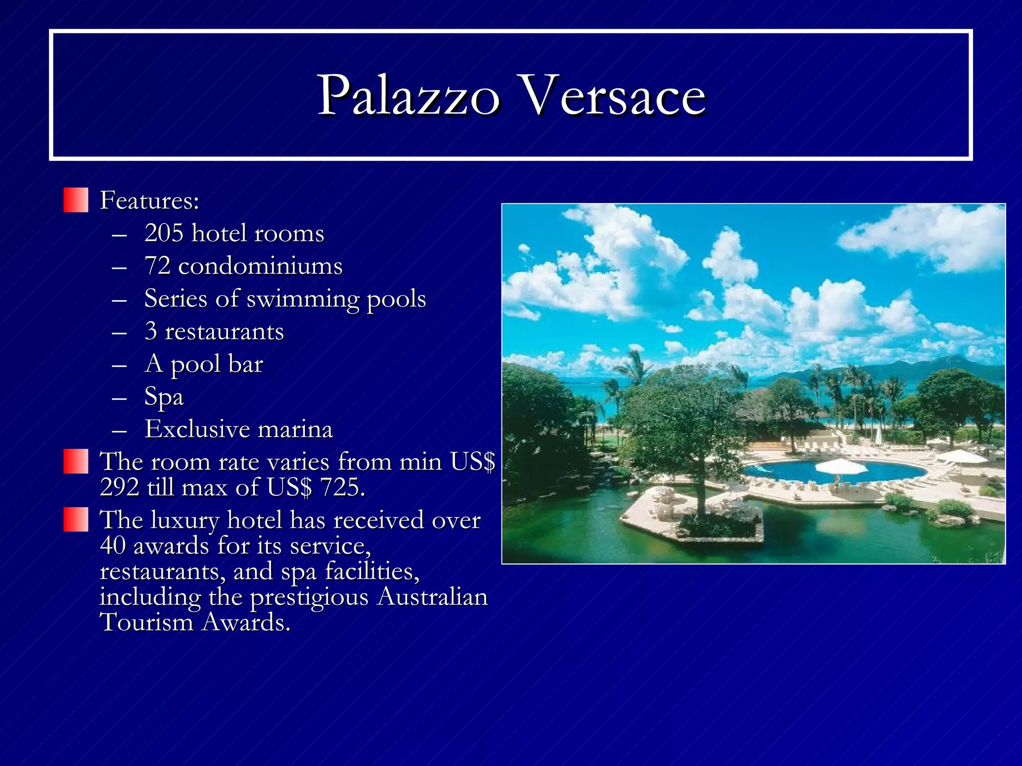 Palazzo Versace Features: 205 hotel rooms 72 condominiums Series of swimming pools 3 restaurants A pool bar Spa Exclusive marina The room rate varies from min US$ 292 till max of US$ 725. The luxury hotel has received over 40 awards for its service, restaurants, and spa facilities, including the prestigious Australian Tourism Awards.  