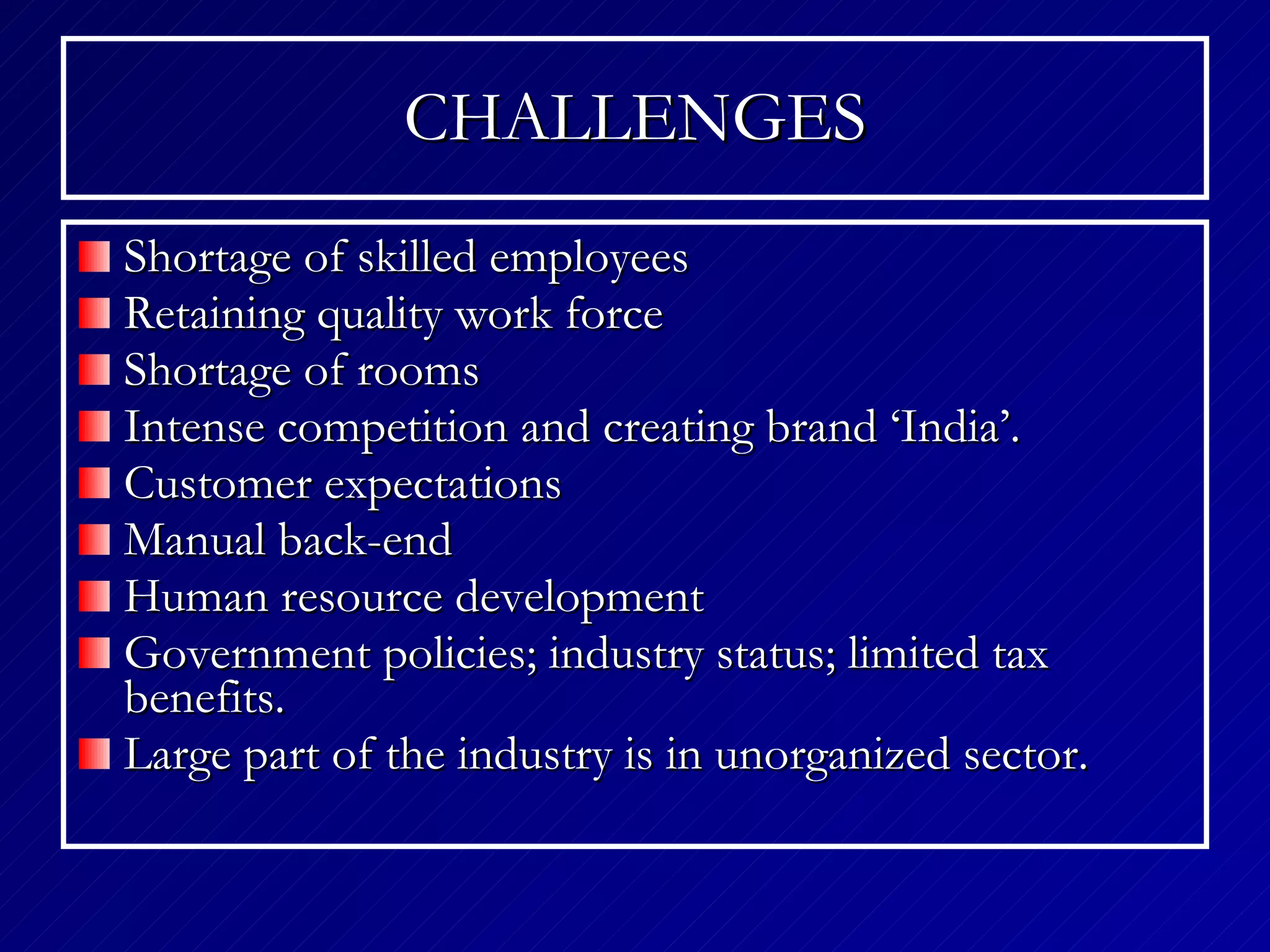 CHALLENGES Shortage of skilled employees Retaining quality work force Shortage of rooms Intense competition and creating brand ‘India’.  Customer expectations  Manual back-end  Human resource development  Government policies; industry status; limited tax benefits. Large part of the industry is in unorganized sector. 