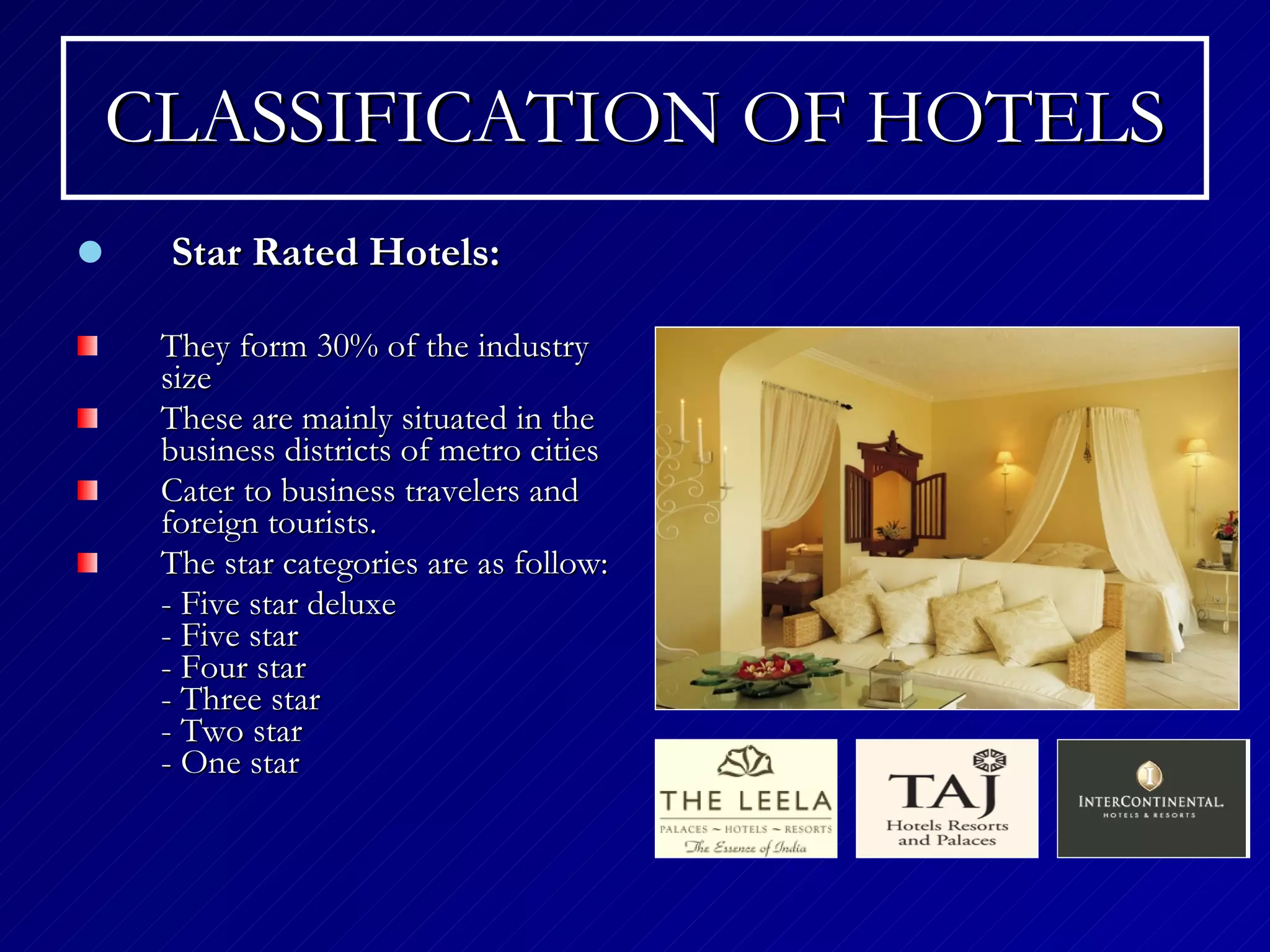 CLASSIFICATION OF HOTELS Star Rated Hotels: They form 30% of the industry size These are mainly situated in the business districts of metro cities  Cater to business travelers and foreign tourists. The star categories are as follow: - Five star deluxe - Five star - Four star  - Three star - Two star  - One star  