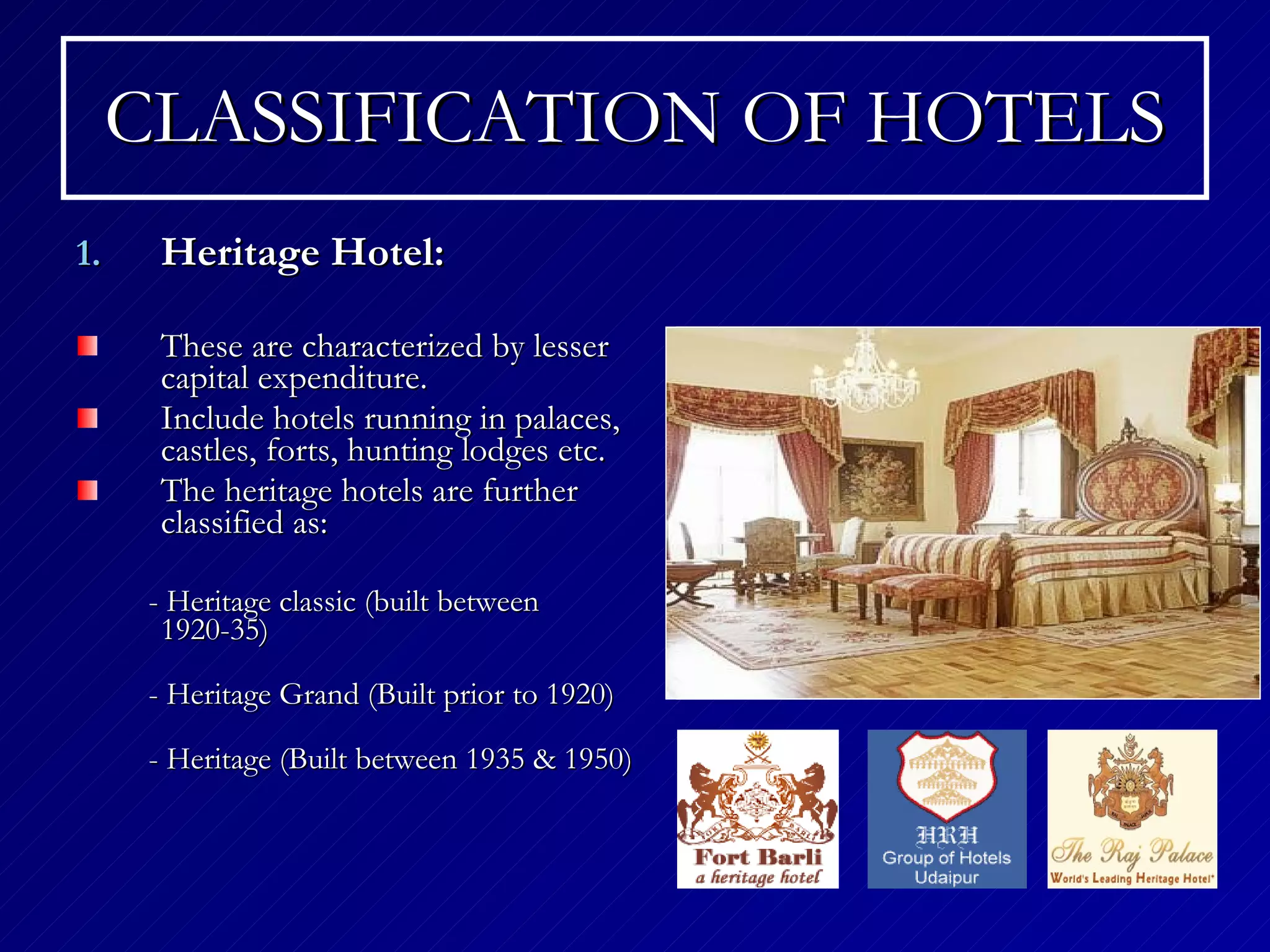 CLASSIFICATION OF HOTELS Heritage Hotel: These are characterized by lesser capital expenditure. Include hotels running in palaces, castles, forts, hunting lodges etc. The heritage hotels are further classified as:  - Heritage classic (built between 1920-35) - Heritage Grand (Built prior to 1920) - Heritage (Built between 1935 & 1950)  