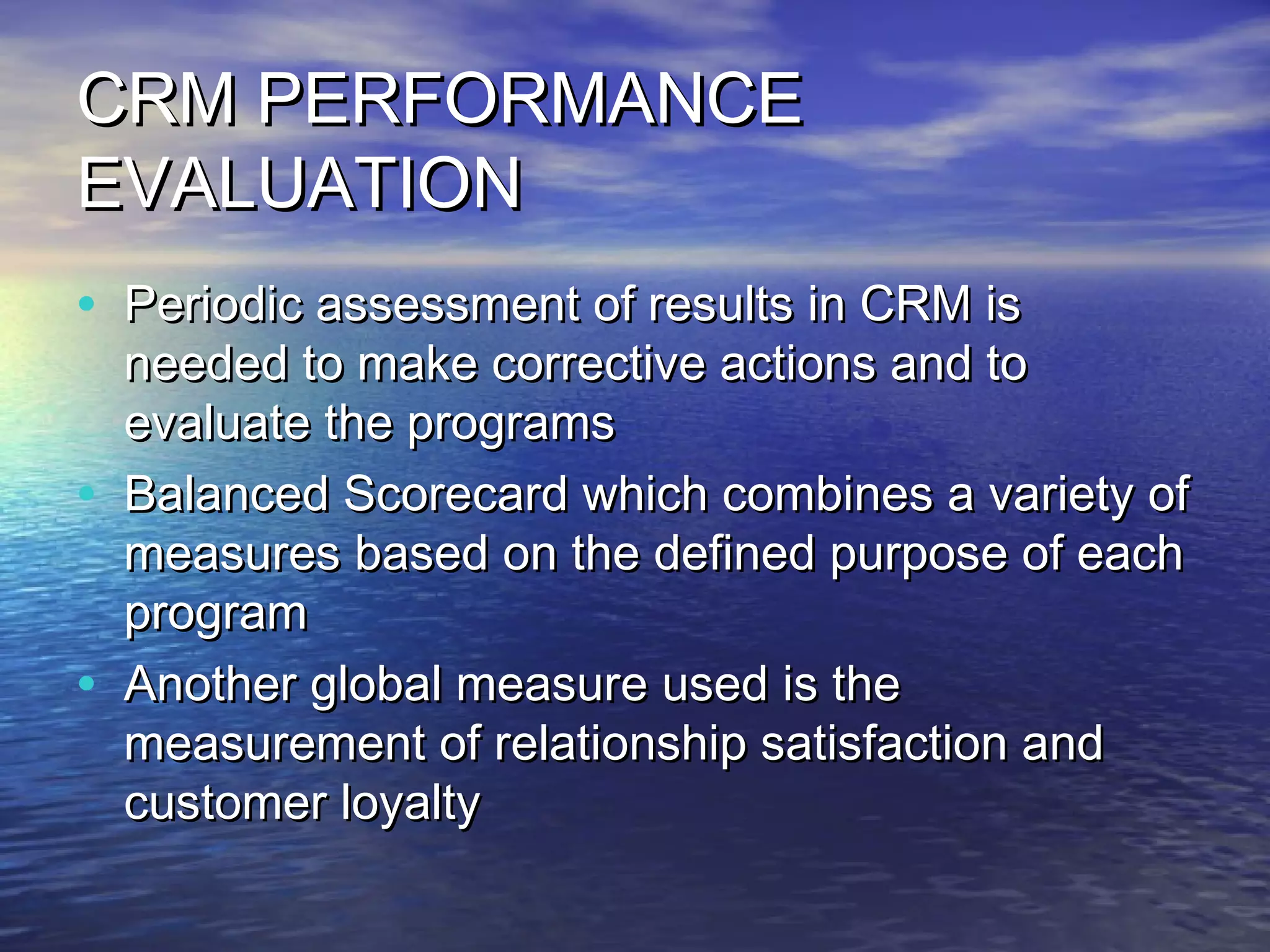 CRM PERFORMANCE
EVALUATION
• Periodic assessment of results in CRM is
    needed to make corrective actions and to
    evaluate the programs
•   Balanced Scorecard which combines a variety of
    measures based on the defined purpose of each
    program
•   Another global measure used is the
    measurement of relationship satisfaction and
    customer loyalty
 
