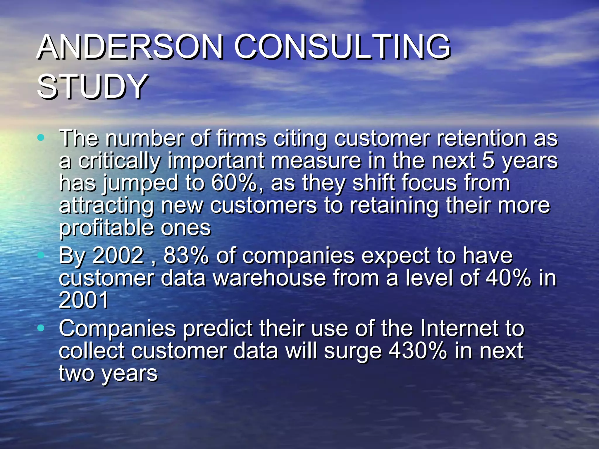 ANDERSON CONSULTING
STUDY
• The number of firms citing customer retention as
    a critically important measure in the next 5 years
    has jumped to 60%, as they shift focus from
    attracting new customers to retaining their more
    profitable ones
•   By 2002 , 83% of companies expect to have
    customer data warehouse from a level of 40% in
    2001
•   Companies predict their use of the Internet to
    collect customer data will surge 430% in next
    two years
 