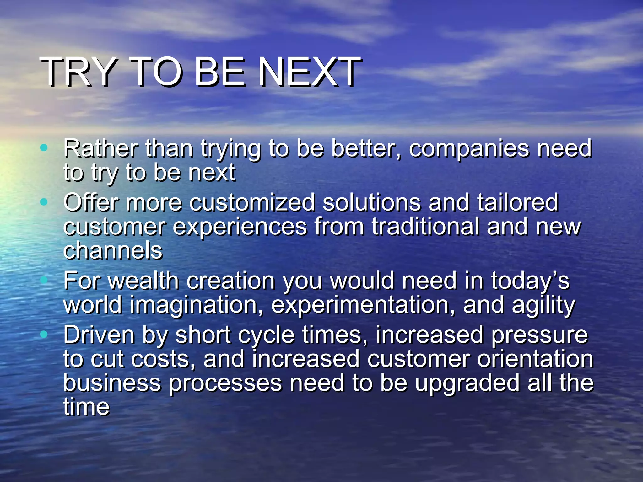 TRY TO BE NEXT
• Rather than trying to be better, companies need
    to try to be next
•   Offer more customized solutions and tailored
    customer experiences from traditional and new
    channels
•   For wealth creation you would need in today’s
    world imagination, experimentation, and agility
•   Driven by short cycle times, increased pressure
    to cut costs, and increased customer orientation
    business processes need to be upgraded all the
    time
 