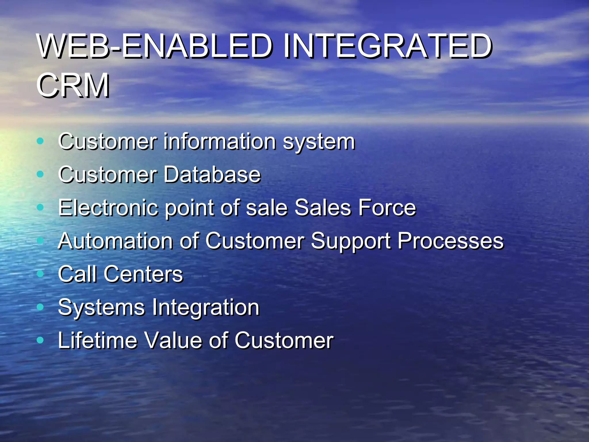 WEB-ENABLED INTEGRATED
CRM
•   Customer information system
•   Customer Database
•   Electronic point of sale Sales Force
•   Automation of Customer Support Processes
•   Call Centers
•   Systems Integration
•   Lifetime Value of Customer
 