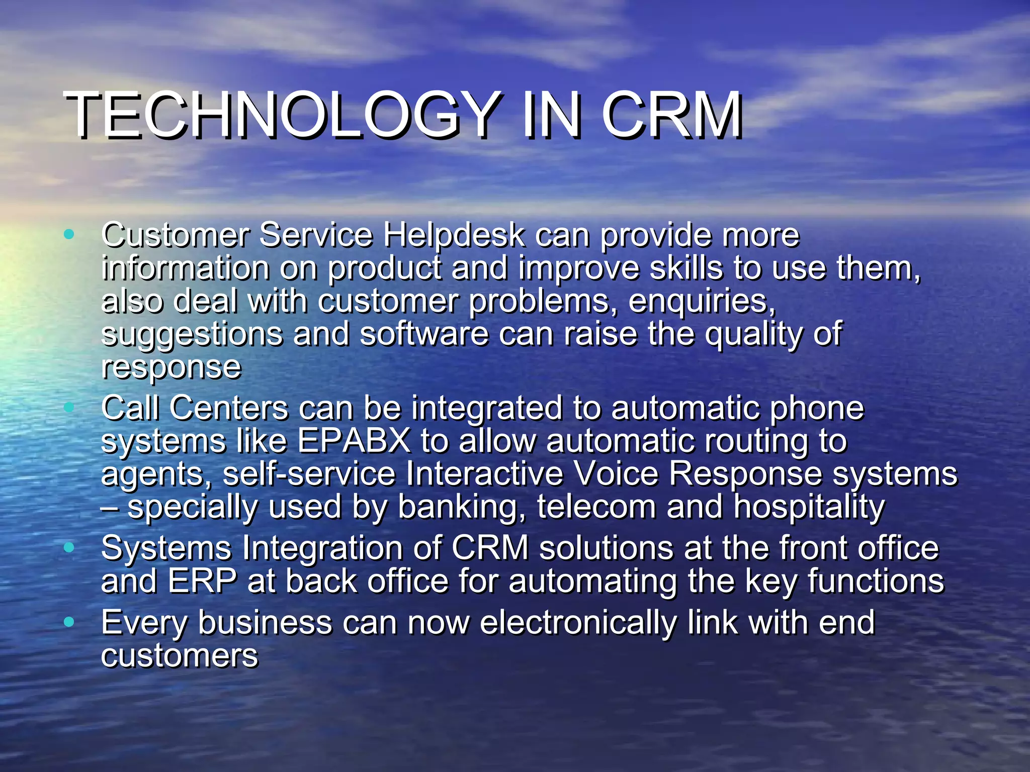 TECHNOLOGY IN CRM
• Customer Service Helpdesk can provide more
    information on product and improve skills to use them,
    also deal with customer problems, enquiries,
    suggestions and software can raise the quality of
    response
•   Call Centers can be integrated to automatic phone
    systems like EPABX to allow automatic routing to
    agents, self-service Interactive Voice Response systems
    – specially used by banking, telecom and hospitality
•   Systems Integration of CRM solutions at the front office
    and ERP at back office for automating the key functions
•   Every business can now electronically link with end
    customers
 