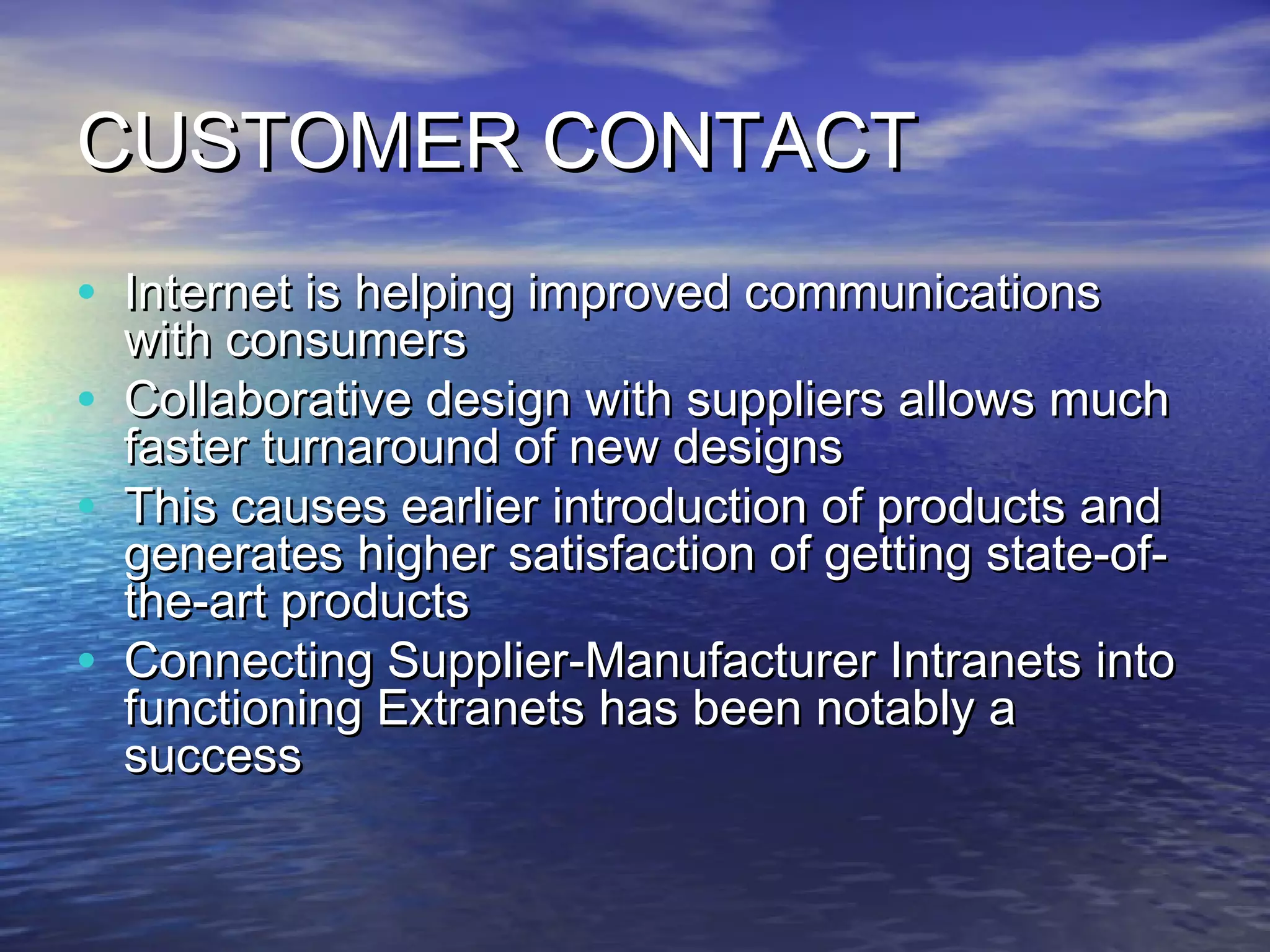 CUSTOMER CONTACT
• Internet is helping improved communications
    with consumers
•   Collaborative design with suppliers allows much
    faster turnaround of new designs
•   This causes earlier introduction of products and
    generates higher satisfaction of getting state-of-
    the-art products
•   Connecting Supplier-Manufacturer Intranets into
    functioning Extranets has been notably a
    success
 