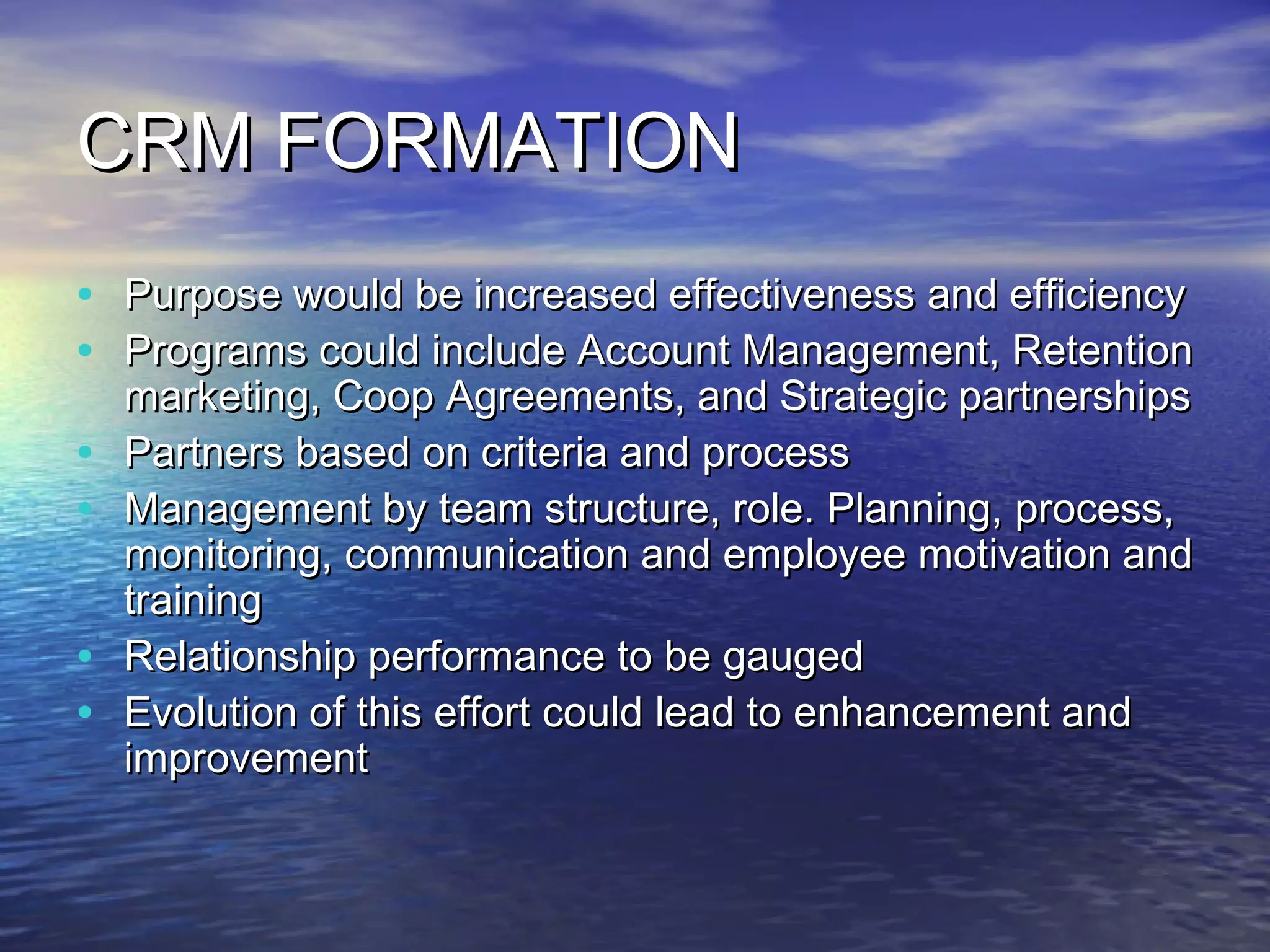 CRM FORMATION
•   Purpose would be increased effectiveness and efficiency
•   Programs could include Account Management, Retention
    marketing, Coop Agreements, and Strategic partnerships
•   Partners based on criteria and process
•   Management by team structure, role. Planning, process,
    monitoring, communication and employee motivation and
    training
•   Relationship performance to be gauged
•   Evolution of this effort could lead to enhancement and
    improvement
 