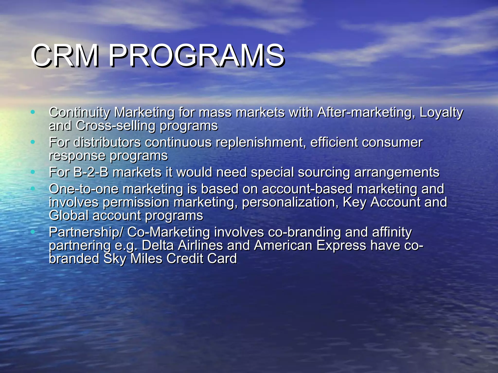 CRM PROGRAMS
• Continuity Marketing for mass markets with After-marketing, Loyalty
    and Cross-selling programs
•   For distributors continuous replenishment, efficient consumer
    response programs
•   For B-2-B markets it would need special sourcing arrangements
•   One-to-one marketing is based on account-based marketing and
    involves permission marketing, personalization, Key Account and
    Global account programs
•   Partnership/ Co-Marketing involves co-branding and affinity
    partnering e.g. Delta Airlines and American Express have co-
    branded Sky Miles Credit Card
 