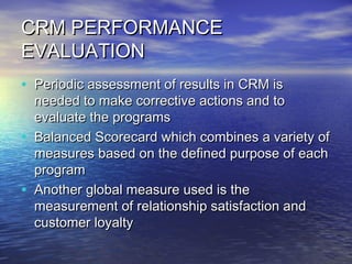 CRM PERFORMANCE
EVALUATION
• Periodic assessment of results in CRM is
    needed to make corrective actions and to
    evaluate the programs
•   Balanced Scorecard which combines a variety of
    measures based on the defined purpose of each
    program
•   Another global measure used is the
    measurement of relationship satisfaction and
    customer loyalty
 