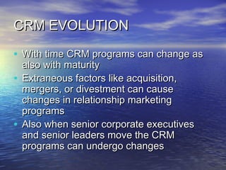 CRM EVOLUTION

• With time CRM programs can change as
  also with maturity
• Extraneous factors like acquisition,
  mergers, or divestment can cause
  changes in relationship marketing
  programs
• Also when senior corporate executives
  and senior leaders move the CRM
  programs can undergo changes
 