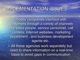 IMPLEMENTATION ISSUES

    • Today companies interface with
  customers through a variety of channels
  like sales people, service personnel, call
     centers, Internet websites, marketing
  department , and business development
                  agents etc.
 • All these agencies work separately but
  need to share information on a real-time
    basis to avoid gaps in communication
 