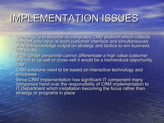 IMPLEMENTATION ISSUES
• Challenge is to develop an integrated CRM platform which collects
  relevant data input at each customer interface and simultaneously
  provides knowledge output on strategy and tactics to win business
  and loyalty
• If call center personnel cannot differentiate a high value customer
  and fail to up-sell or cross-sell it would be a tremendous opportunity
  loss
• CRM solutions need to be based on interactive technology and
  processes
• Since CRM implementation has significant IT component many
  companies hand over the responsibility of CRM implementation to
  IT Department which installation becoming the focus rather than
  strategy or programs in place
 