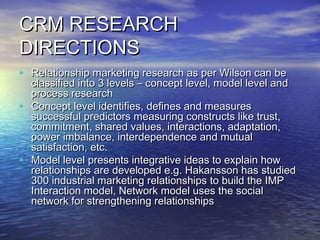 CRM RESEARCH
DIRECTIONS
• Relationship marketing research as per Wilson can be
    classified into 3 levels – concept level, model level and
    process research
•   Concept level identifies, defines and measures
    successful predictors measuring constructs like trust,
    commitment, shared values, interactions, adaptation,
    power imbalance, interdependence and mutual
    satisfaction, etc.
•   Model level presents integrative ideas to explain how
    relationships are developed e.g. Hakansson has studied
    300 industrial marketing relationships to build the IMP
    Interaction model, Network model uses the social
    network for strengthening relationships
 