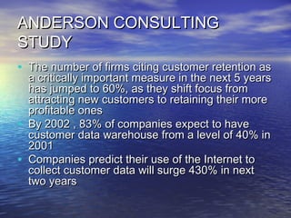 ANDERSON CONSULTING
STUDY
• The number of firms citing customer retention as
    a critically important measure in the next 5 years
    has jumped to 60%, as they shift focus from
    attracting new customers to retaining their more
    profitable ones
•   By 2002 , 83% of companies expect to have
    customer data warehouse from a level of 40% in
    2001
•   Companies predict their use of the Internet to
    collect customer data will surge 430% in next
    two years
 