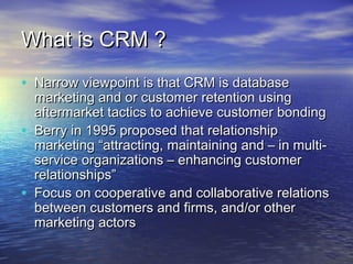 What is CRM ?
• Narrow viewpoint is that CRM is database
    marketing and or customer retention using
    aftermarket tactics to achieve customer bonding
•   Berry in 1995 proposed that relationship
    marketing “attracting, maintaining and – in multi-
    service organizations – enhancing customer
    relationships”
•   Focus on cooperative and collaborative relations
    between customers and firms, and/or other
    marketing actors
 