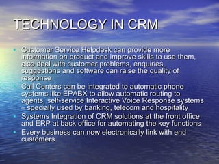 TECHNOLOGY IN CRM
• Customer Service Helpdesk can provide more
    information on product and improve skills to use them,
    also deal with customer problems, enquiries,
    suggestions and software can raise the quality of
    response
•   Call Centers can be integrated to automatic phone
    systems like EPABX to allow automatic routing to
    agents, self-service Interactive Voice Response systems
    – specially used by banking, telecom and hospitality
•   Systems Integration of CRM solutions at the front office
    and ERP at back office for automating the key functions
•   Every business can now electronically link with end
    customers
 