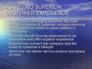 ACHIEVING SUPERIOR
CUSTOMER EXPERIENCE
• CRM is about managing customer life cycle
    through all points of customer contacts ensuring
    every interaction leads to value addition in
    relationship
•   All points should thus be empowered to be
    responsive and offer superior experience
•   Experiences connect the company and the
    brand to customer’s lifestyle
•   Good one will deliver service product and peace
    of mind
 