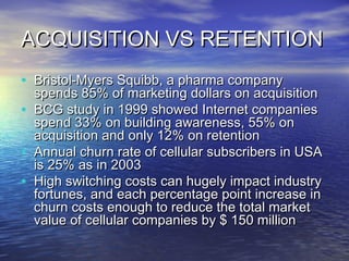 ACQUISITION VS RETENTION
• Bristol-Myers Squibb, a pharma company
    spends 85% of marketing dollars on acquisition
•   BCG study in 1999 showed Internet companies
    spend 33% on building awareness, 55% on
    acquisition and only 12% on retention
•   Annual churn rate of cellular subscribers in USA
    is 25% as in 2003
•   High switching costs can hugely impact industry
    fortunes, and each percentage point increase in
    churn costs enough to reduce the total market
    value of cellular companies by $ 150 million
 