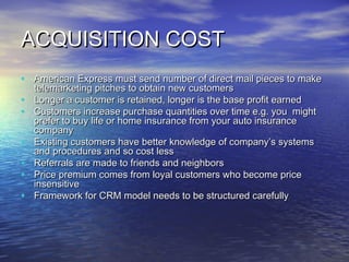 ACQUISITION COST
• American Express must send number of direct mail pieces to make
    telemarketing pitches to obtain new customers
•   Longer a customer is retained, longer is the base profit earned
•   Customers increase purchase quantities over time e.g. you might
    prefer to buy life or home insurance from your auto insurance
    company
•   Existing customers have better knowledge of company’s systems
    and procedures and so cost less
•   Referrals are made to friends and neighbors
•   Price premium comes from loyal customers who become price
    insensitive
•   Framework for CRM model needs to be structured carefully
 
