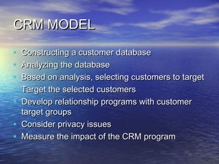 CRM MODEL

•   Constructing a customer database
•   Analyzing the database
•   Based on analysis, selecting customers to target
•   Target the selected customers
•   Develop relationship programs with customer
    target groups
•   Consider privacy issues
•   Measure the impact of the CRM program
 