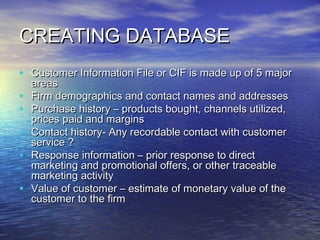 CREATING DATABASE
• Customer Information File or CIF is made up of 5 major
    areas
•   Firm demographics and contact names and addresses
•   Purchase history – products bought, channels utilized,
    prices paid and margins
•   Contact history- Any recordable contact with customer
    service ?
•   Response information – prior response to direct
    marketing and promotional offers, or other traceable
    marketing activity
•   Value of customer – estimate of monetary value of the
    customer to the firm
 