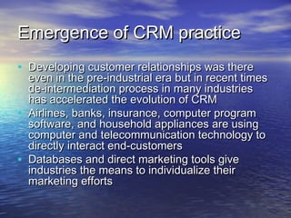 Emergence of CRM practice
• Developing customer relationships was there
    even in the pre-industrial era but in recent times
    de-intermediation process in many industries
    has accelerated the evolution of CRM
•   Airlines, banks, insurance, computer program
    software, and household appliances are using
    computer and telecommunication technology to
    directly interact end-customers
•   Databases and direct marketing tools give
    industries the means to individualize their
    marketing efforts
 