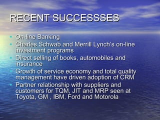 RECENT SUCCESSSES
• On-line Banking
• Charles Schwab and Merrill Lynch’s on-line
    investment programs
•   Direct selling of books, automobiles and
    insurance
•   Growth of service economy and total quality
    management have driven adoption of CRM
•   Partner relationship with suppliers and
    customers for TQM, JIT and MRP seen at
    Toyota, GM , IBM, Ford and Motorola
 