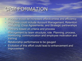 CRM FORMATION
•   Purpose would be increased effectiveness and efficiency
•   Programs could include Account Management, Retention
    marketing, Coop Agreements, and Strategic partnerships
•   Partners based on criteria and process
•   Management by team structure, role. Planning, process,
    monitoring, communication and employee motivation and
    training
•   Relationship performance to be gauged
•   Evolution of this effort could lead to enhancement and
    improvement
 