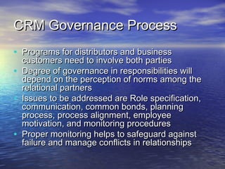 CRM Governance Process
• Programs for distributors and business
    customers need to involve both parties
•   Degree of governance in responsibilities will
    depend on the perception of norms among the
    relational partners
•   Issues to be addressed are Role specification,
    communication, common bonds, planning
    process, process alignment, employee
    motivation, and monitoring procedures
•   Proper monitoring helps to safeguard against
    failure and manage conflicts in relationships
 