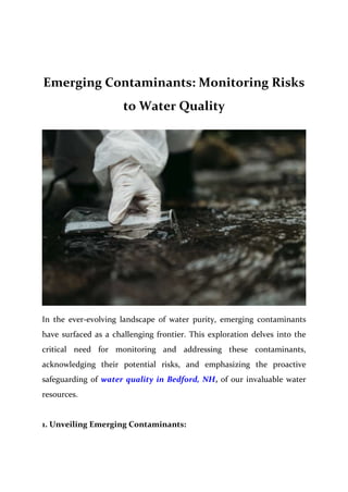 Emerging Contaminants: Monitoring Risks
to Water Quality
In the ever-evolving landscape of water purity, emerging contaminants
have surfaced as a challenging frontier. This exploration delves into the
critical need for monitoring and addressing these contaminants,
acknowledging their potential risks, and emphasizing the proactive
safeguarding of water quality in Bedford, NH, of our invaluable water
resources.
1. Unveiling Emerging Contaminants:
 
