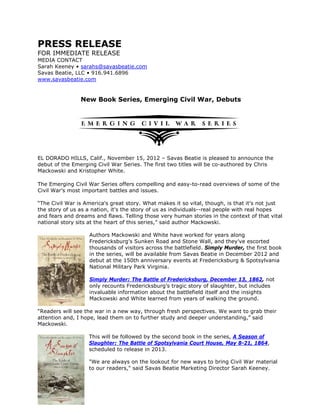 PRESS RELEASE
FOR IMMEDIATE RELEASE
MEDIA CONTACT
Sarah Keeney • sarahs@savasbeatie.com
Savas Beatie, LLC • 916.941.6896
www.savasbeatie.com


                New Book Series, Emerging Civil War, Debuts




EL DORADO HILLS, Calif., November 15, 2012 – Savas Beatie is pleased to announce the
debut of the Emerging Civil War Series. The first two titles will be co-authored by Chris
Mackowski and Kristopher White.

The Emerging Civil War Series offers compelling and easy-to-read overviews of some of the
Civil War’s most important battles and issues.

“The Civil War is America's great story. What makes it so vital, though, is that it's not just
the story of us as a nation, it's the story of us as individuals--real people with real hopes
and fears and dreams and flaws. Telling those very human stories in the context of that vital
national story sits at the heart of this series,” said author Mackowski.

                   Authors Mackowski and White have worked for years along
                   Fredericksburg’s Sunken Road and Stone Wall, and they’ve escorted
                   thousands of visitors across the battlefield. Simply Murder, the first book
                   in the series, will be available from Savas Beatie in December 2012 and
                   debut at the 150th anniversary events at Fredericksburg & Spotsylvania
                   National Military Park Virginia.

                   Simply Murder: The Battle of Fredericksburg, December 13, 1862, not
                   only recounts Fredericksburg’s tragic story of slaughter, but includes
                   invaluable information about the battlefield itself and the insights
                   Mackowski and White learned from years of walking the ground.

“Readers will see the war in a new way, through fresh perspectives. We want to grab their
attention and, I hope, lead them on to further study and deeper understanding,” said
Mackowski.

                   This will be followed by the second book in the series, A Season of
                   Slaughter: The Battle of Spotsylvania Court House, May 8-21, 1864,
                   scheduled to release in 2013.

                   "We are always on the lookout for new ways to bring Civil War material
                   to our readers," said Savas Beatie Marketing Director Sarah Keeney.
 