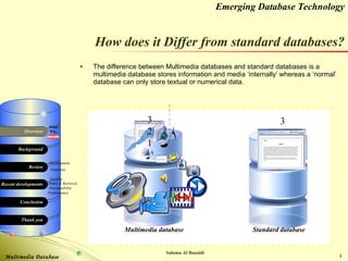 How does it Differ from standard databases? The difference between Multimedia databases and standard databases is a multimedia database stores information and media ‘internally’ whereas a ‘normal’ database can only store textual or numerical data. 3 2 1 3 2 1 Multimedia database Standard database 9 8 7 6 5 4 3 2 1 0 