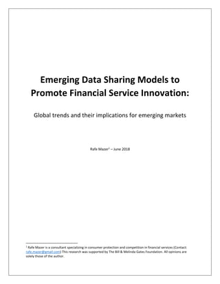 Emerging Data Sharing Models to
Promote Financial Service Innovation:
Global trends and their implications for emerging markets
Rafe Mazer1
– June 2018
1
Rafe Mazer is a consultant specializing in consumer protection and competition in financial services (Contact:
rafe.mazer@gmail.com) This research was supported by The Bill & Melinda Gates Foundation. All opinions are
solely those of the author.
 