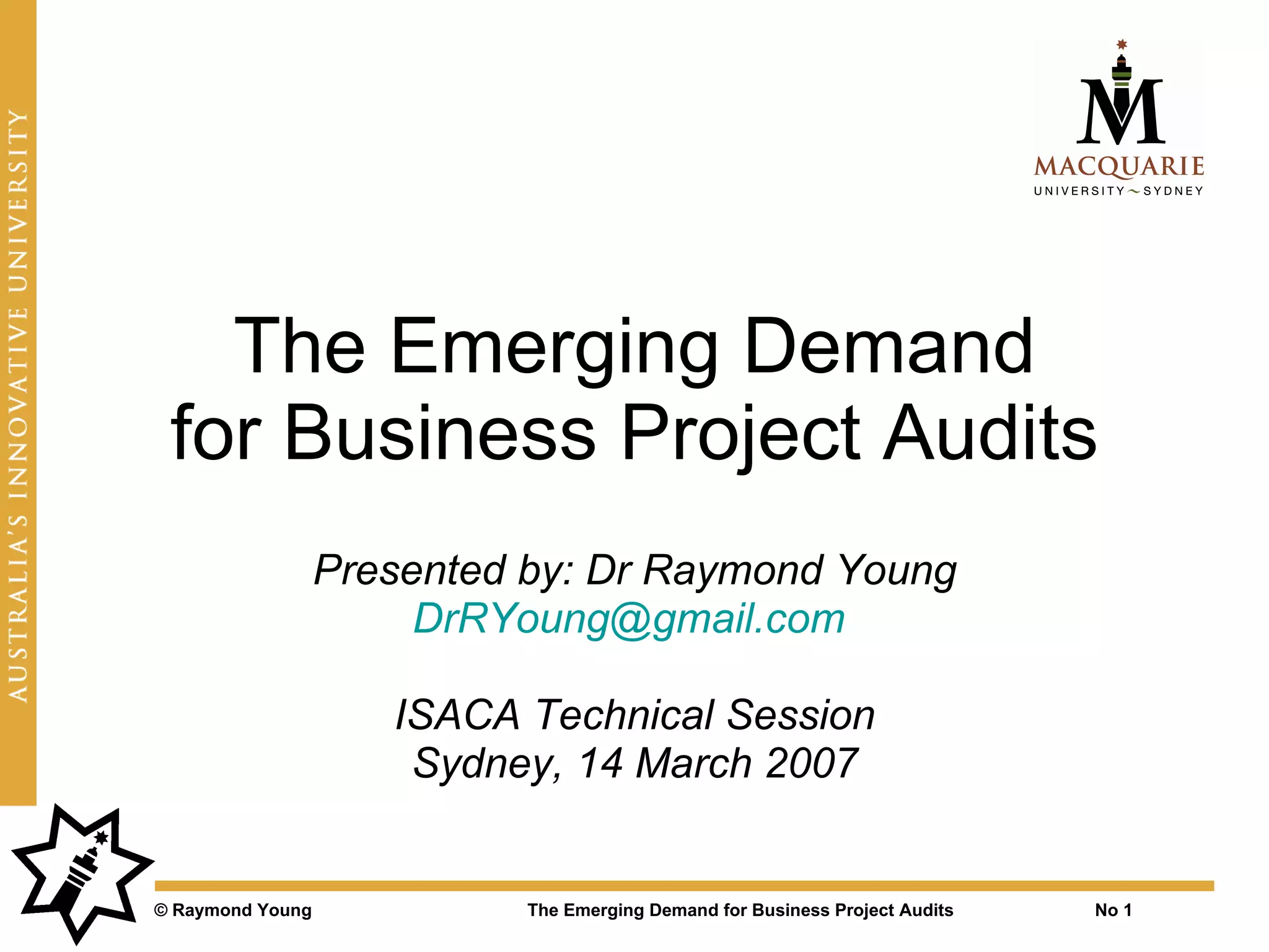 The Emerging Demand
 for Business Project Audits
                  Presented by: Dr Raymond Young
                       DrRYoung@gmail.com

                     ISACA Technical Session
                      Sydney, 14 March 2007


© Raymond Young             The Emerging Demand for Business Project Audits   No 1
 