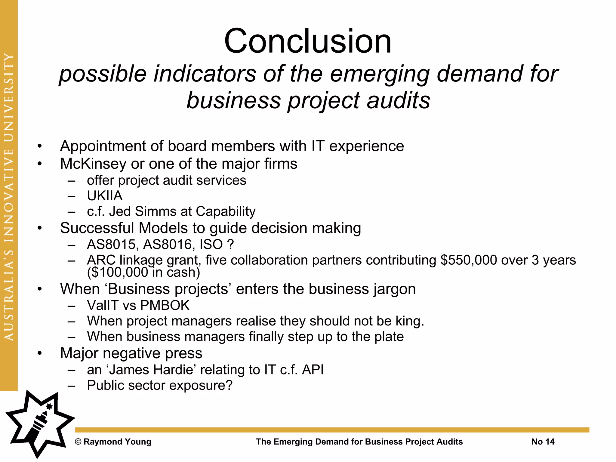 Conclusion
    possible indicators of the emerging demand for
                business project audits
•   Appointment of board members with IT experience
•   McKinsey or one of the major firms
     – offer project audit services
     – UKIIA
     – c.f. Jed Simms at Capability
•   Successful Models to guide decision making
     – AS8015, AS8016, ISO ?
     – ARC linkage grant, five collaboration partners contributing $550,000 over 3 years
       ($100,000 in cash)
•   When ‘Business projects’ enters the business jargon
     – ValIT vs PMBOK
     – When project managers realise they should not be king.
     – When business managers finally step up to the plate
•   Major negative press
     – an ‘James Hardie’ relating to IT c.f. API
     – Public sector exposure?



      © Raymond Young                 The Emerging Demand for Business Project Audits   No 14
 