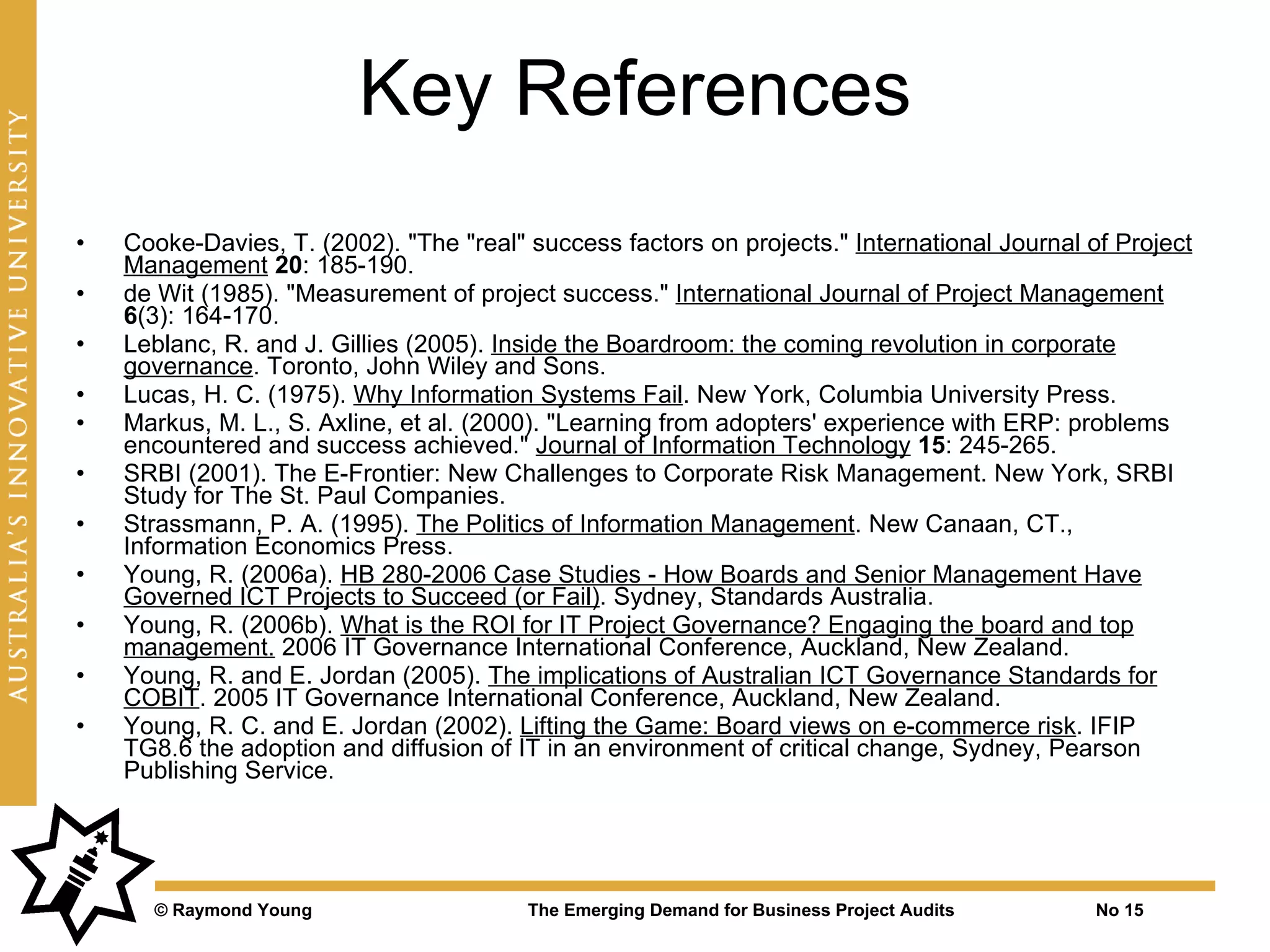 Key References
•   Cooke-Davies, T. (2002). "The "real" success factors on projects." International Journal of Project
    Management 20: 185-190.
•   de Wit (1985). "Measurement of project success." International Journal of Project Management
    6(3): 164-170.
•   Leblanc, R. and J. Gillies (2005). Inside the Boardroom: the coming revolution in corporate
    governance. Toronto, John Wiley and Sons.
•   Lucas, H. C. (1975). Why Information Systems Fail. New York, Columbia University Press.
•   Markus, M. L., S. Axline, et al. (2000). "Learning from adopters' experience with ERP: problems
    encountered and success achieved." Journal of Information Technology 15: 245-265.
•   SRBI (2001). The E-Frontier: New Challenges to Corporate Risk Management. New York, SRBI
    Study for The St. Paul Companies.
•   Strassmann, P. A. (1995). The Politics of Information Management. New Canaan, CT.,
    Information Economics Press.
•   Young, R. (2006a). HB 280-2006 Case Studies - How Boards and Senior Management Have
    Governed ICT Projects to Succeed (or Fail). Sydney, Standards Australia.
•   Young, R. (2006b). What is the ROI for IT Project Governance? Engaging the board and top
    management. 2006 IT Governance International Conference, Auckland, New Zealand.
•   Young, R. and E. Jordan (2005). The implications of Australian ICT Governance Standards for
    COBIT. 2005 IT Governance International Conference, Auckland, New Zealand.
•   Young, R. C. and E. Jordan (2002). Lifting the Game: Board views on e-commerce risk. IFIP
    TG8.6 the adoption and diffusion of IT in an environment of critical change, Sydney, Pearson
    Publishing Service.




      © Raymond Young                    The Emerging Demand for Business Project Audits      No 15
 