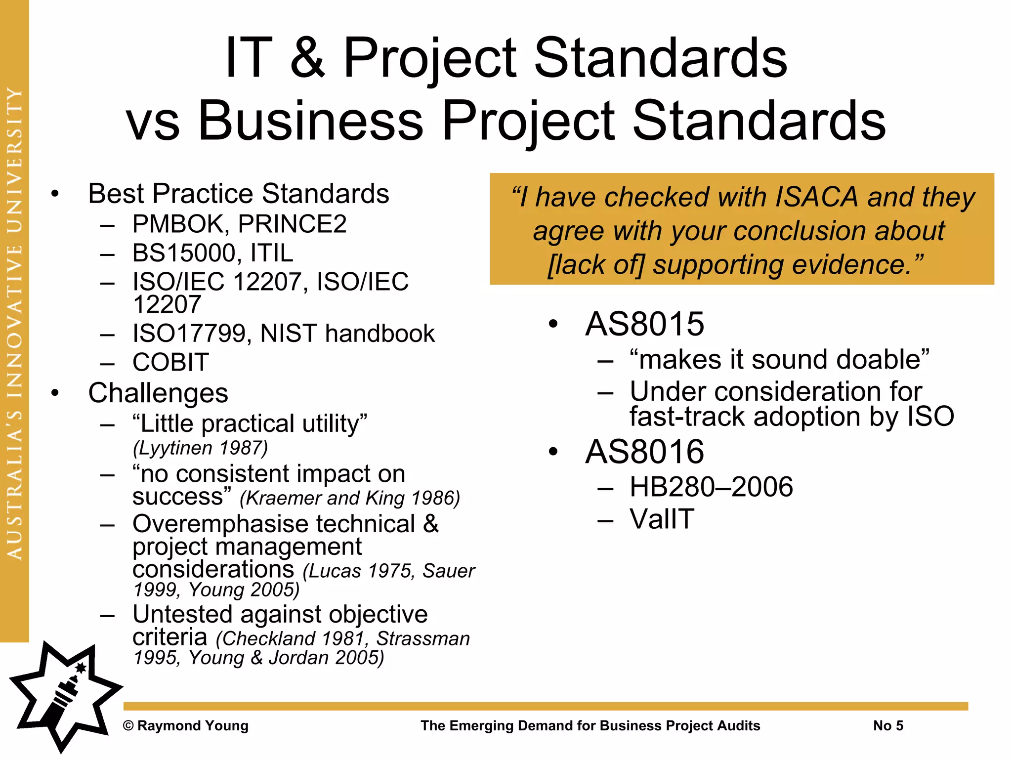 IT & Project Standards
      vs Business Project Standards
•   Best Practice Standards                     “I have checked with ISACA and they
    – PMBOK, PRINCE2                               agree with your conclusion about
    – BS15000, ITIL                                 [lack of] supporting evidence.”
    – ISO/IEC 12207, ISO/IEC
      12207
    – ISO17799, NIST handbook                        • AS8015
    – COBIT                                                 – “makes it sound doable”
•   Challenges                                              – Under consideration for
    – “Little practical utility”                              fast-track adoption by ISO
       (Lyytinen 1987)                               • AS8016
    – “no consistent impact on
      success” (Kraemer and King 1986)                      – HB280–2006
    – Overemphasise technical &                             – ValIT
      project management
      considerations (Lucas 1975, Sauer
       1999, Young 2005)
    – Untested against objective
      criteria (Checkland 1981, Strassman
       1995, Young & Jordan 2005)


      © Raymond Young               The Emerging Demand for Business Project Audits   No 5
 