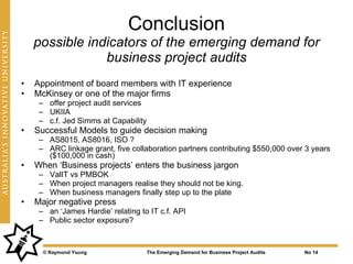 Conclusion
    possible indicators of the emerging demand for
                business project audits
•   Appointment of board members with IT experience
•   McKinsey or one of the major firms
     – offer project audit services
     – UKIIA
     – c.f. Jed Simms at Capability
•   Successful Models to guide decision making
     – AS8015, AS8016, ISO ?
     – ARC linkage grant, five collaboration partners contributing $550,000 over 3 years
       ($100,000 in cash)
•   When ‘Business projects’ enters the business jargon
     – ValIT vs PMBOK
     – When project managers realise they should not be king.
     – When business managers finally step up to the plate
•   Major negative press
     – an ‘James Hardie’ relating to IT c.f. API
     – Public sector exposure?



      © Raymond Young                 The Emerging Demand for Business Project Audits   No 14
 