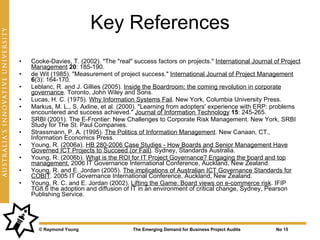 Key References
•   Cooke-Davies, T. (2002). "The "real" success factors on projects." International Journal of Project
    Management 20: 185-190.
•   de Wit (1985). "Measurement of project success." International Journal of Project Management
    6(3): 164-170.
•   Leblanc, R. and J. Gillies (2005). Inside the Boardroom: the coming revolution in corporate
    governance. Toronto, John Wiley and Sons.
•   Lucas, H. C. (1975). Why Information Systems Fail. New York, Columbia University Press.
•   Markus, M. L., S. Axline, et al. (2000). "Learning from adopters' experience with ERP: problems
    encountered and success achieved." Journal of Information Technology 15: 245-265.
•   SRBI (2001). The E-Frontier: New Challenges to Corporate Risk Management. New York, SRBI
    Study for The St. Paul Companies.
•   Strassmann, P. A. (1995). The Politics of Information Management. New Canaan, CT.,
    Information Economics Press.
•   Young, R. (2006a). HB 280-2006 Case Studies - How Boards and Senior Management Have
    Governed ICT Projects to Succeed (or Fail). Sydney, Standards Australia.
•   Young, R. (2006b). What is the ROI for IT Project Governance? Engaging the board and top
    management. 2006 IT Governance International Conference, Auckland, New Zealand.
•   Young, R. and E. Jordan (2005). The implications of Australian ICT Governance Standards for
    COBIT. 2005 IT Governance International Conference, Auckland, New Zealand.
•   Young, R. C. and E. Jordan (2002). Lifting the Game: Board views on e-commerce risk. IFIP
    TG8.6 the adoption and diffusion of IT in an environment of critical change, Sydney, Pearson
    Publishing Service.




      © Raymond Young                    The Emerging Demand for Business Project Audits      No 15
 