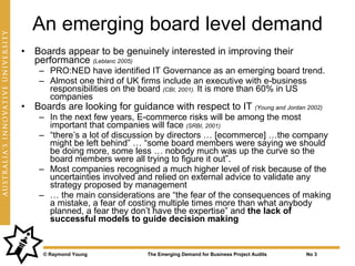 An emerging board level demand
• Boards appear to be genuinely interested in improving their
  performance (Leblanc 2005)
    – PRO:NED have identified IT Governance as an emerging board trend.
    – Almost one third of UK firms include an executive with e-business
      responsibilities on the board (CBI, 2001). It is more than 60% in US
      companies
• Boards are looking for guidance with respect to IT (Young and Jordan 2002)
    – In the next few years, E-commerce risks will be among the most
      important that companies will face (SRBI, 2001)
    – “there’s a lot of discussion by directors … [ecommerce] …the company
      might be left behind” … “some board members were saying we should
      be doing more, some less … nobody much was up the curve so the
      board members were all trying to figure it out”.
    – Most companies recognised a much higher level of risk because of the
      uncertainties involved and relied on external advice to validate any
      strategy proposed by management
    – … the main considerations are “the fear of the consequences of making
      a mistake, a fear of costing multiple times more than what anybody
      planned, a fear they don’t have the expertise” and the lack of
      successful models to guide decision making


     © Raymond Young           The Emerging Demand for Business Project Audits   No 3
 
