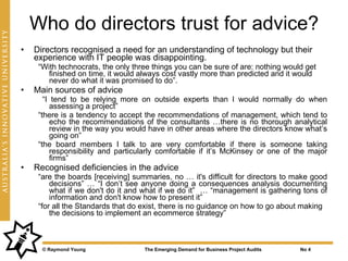 Who do directors trust for advice?
•   Directors recognised a need for an understanding of technology but their
    experience with IT people was disappointing.
     “With technocrats, the only three things you can be sure of are: nothing would get
        finished on time, it would always cost vastly more than predicted and it would
        never do what it was promised to do”.
•   Main sources of advice
       “I tend to be relying more on outside experts than I would normally do when
          assessing a project”
     “there is a tendency to accept the recommendations of management, which tend to
          echo the recommendations of the consultants …there is no thorough analytical
          review in the way you would have in other areas where the directors know what’s
          going on”
     “the board members I talk to are very comfortable if there is someone taking
          responsibility and particularly comfortable if it’s McKinsey or one of the major
          firms”
•   Recognised deficiencies in the advice
     “are the boards [receiving] summaries, no … it's difficult for directors to make good
         decisions” … “I don’t see anyone doing a consequences analysis documenting
         what if we don't do it and what if we do it” … “management is gathering tons of
         information and don't know how to present it”
     “for all the Standards that do exist, there is no guidance on how to go about making
         the decisions to implement an ecommerce strategy”



      © Raymond Young               The Emerging Demand for Business Project Audits   No 4
 