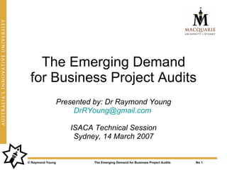 The Emerging Demand
 for Business Project Audits
                  Presented by: Dr Raymond Young
                       DrRYoung@gmail.com

                     ISACA Technical Session
                      Sydney, 14 March 2007


© Raymond Young             The Emerging Demand for Business Project Audits   No 1
 