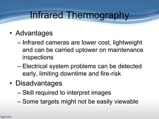 Infrared Thermography
• Advantages
– Infrared cameras are lower cost, lightweight
and can be carried uptower on maintenance
inspections
– Electrical system problems can be detected
early, limiting downtime and fire-risk
• Disadvantages
– Skill required to interpret images
– Some targets might not be easily viewable
 